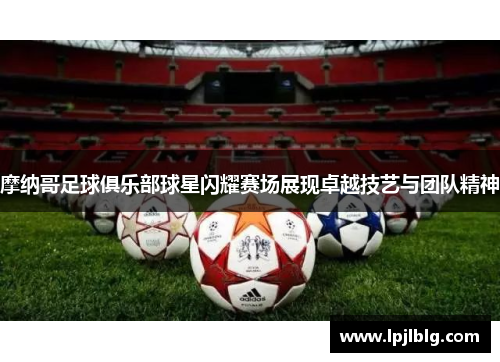摩纳哥足球俱乐部球星闪耀赛场展现卓越技艺与团队精神