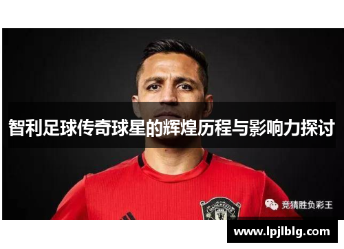 智利足球传奇球星的辉煌历程与影响力探讨