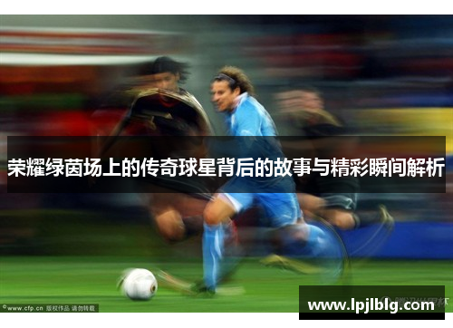荣耀绿茵场上的传奇球星背后的故事与精彩瞬间解析