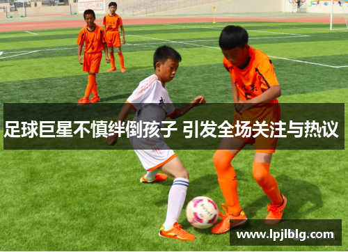 足球巨星不慎绊倒孩子 引发全场关注与热议 