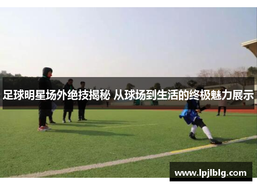 足球明星场外绝技揭秘 从球场到生活的终极魅力展示
