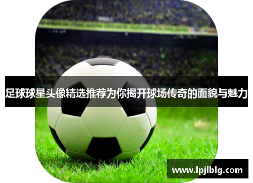 足球球星头像精选推荐为你揭开球场传奇的面貌与魅力