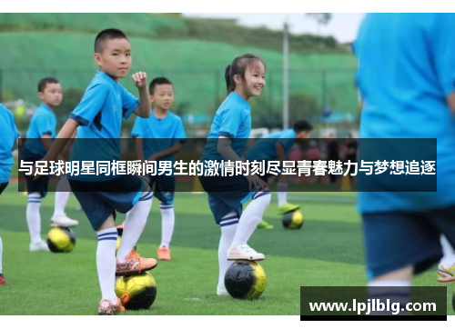 与足球明星同框瞬间男生的激情时刻尽显青春魅力与梦想追逐