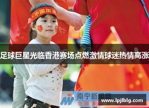 足球巨星光临香港赛场点燃激情球迷热情高涨