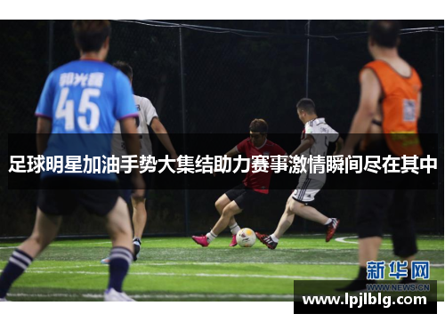 足球明星加油手势大集结助力赛事激情瞬间尽在其中
