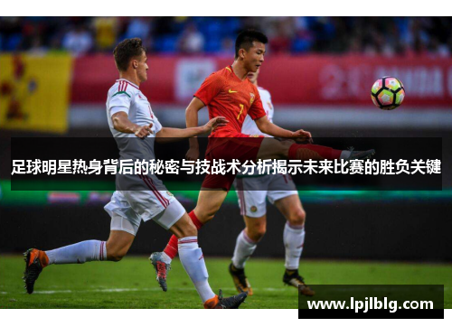 足球明星热身背后的秘密与技战术分析揭示未来比赛的胜负关键
