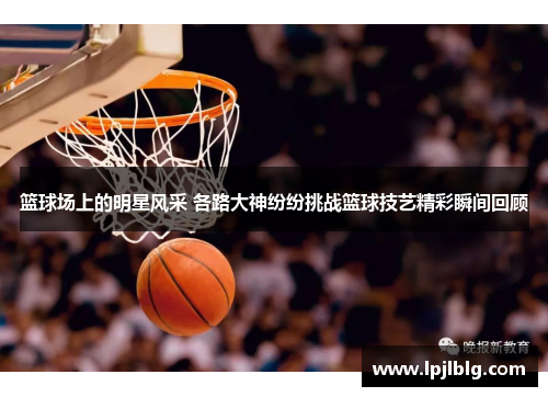 篮球场上的明星风采 各路大神纷纷挑战篮球技艺精彩瞬间回顾