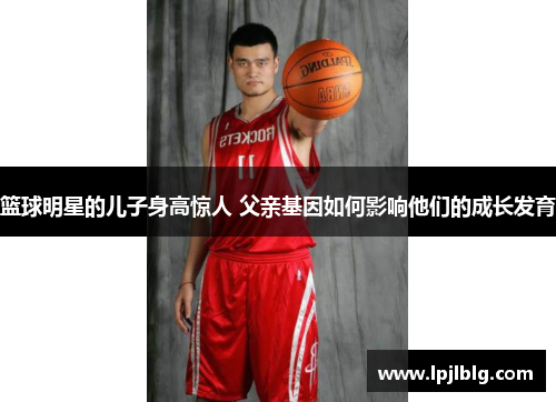 篮球明星的儿子身高惊人 父亲基因如何影响他们的成长发育