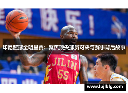 印尼篮球全明星赛：聚焦顶尖球员对决与赛事背后故事