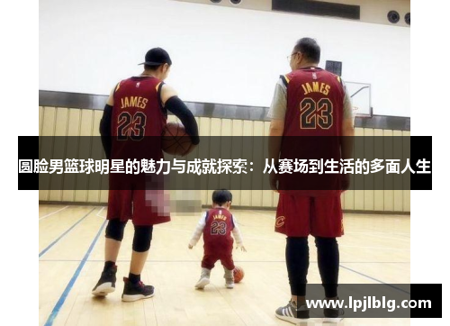 圆脸男篮球明星的魅力与成就探索：从赛场到生活的多面人生