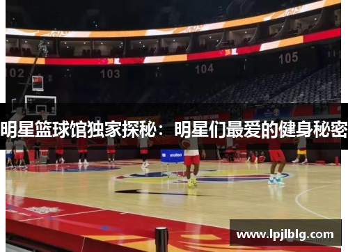 明星篮球馆独家探秘：明星们最爱的健身秘密