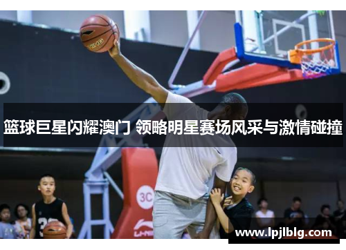 篮球巨星闪耀澳门 领略明星赛场风采与激情碰撞