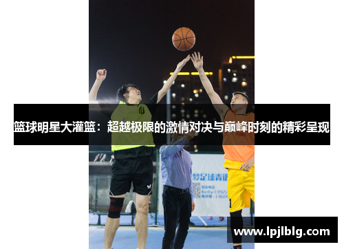 篮球明星大灌篮：超越极限的激情对决与巅峰时刻的精彩呈现