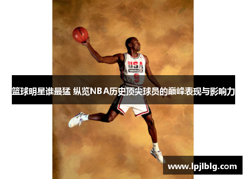 篮球明星谁最猛 纵览NBA历史顶尖球员的巅峰表现与影响力