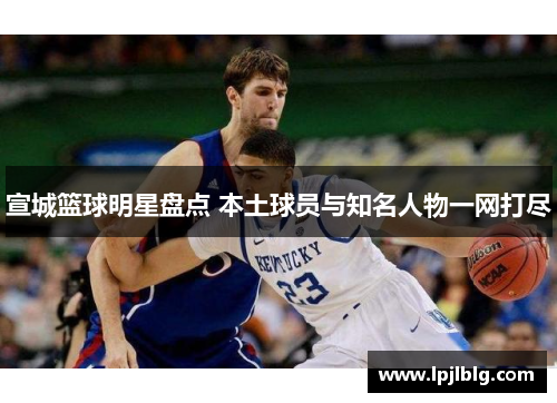 宣城篮球明星盘点 本土球员与知名人物一网打尽
